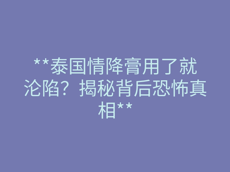 **泰国情降膏用了就沦陷?揭秘背后恐怖真相**