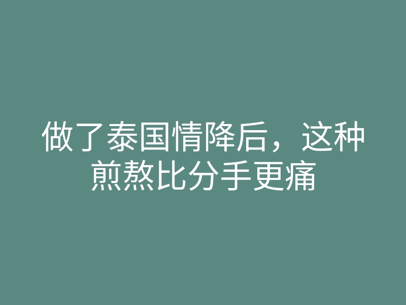 做了泰国情降后,这种煎熬比分手更痛
