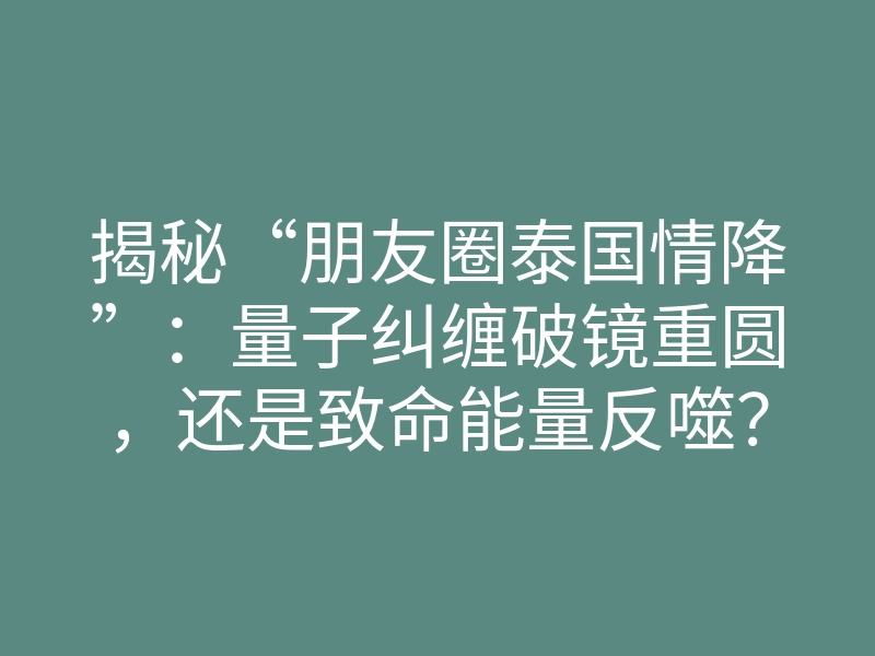 揭秘“朋友圈泰国情降”:量子纠缠破镜重圆,还是致命能量反噬?