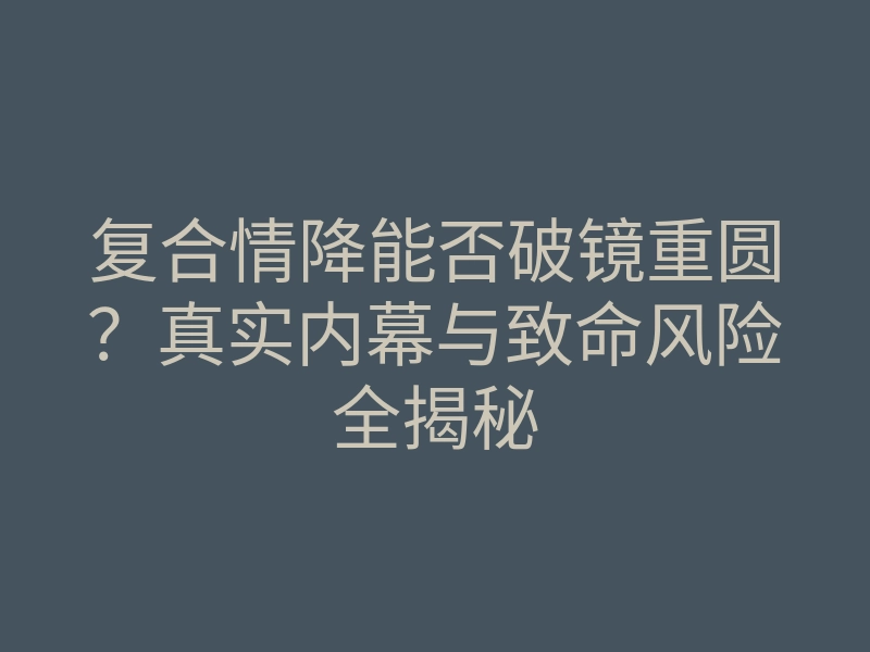 复合情降能否破镜重圆?真实内幕与致命风险全揭秘