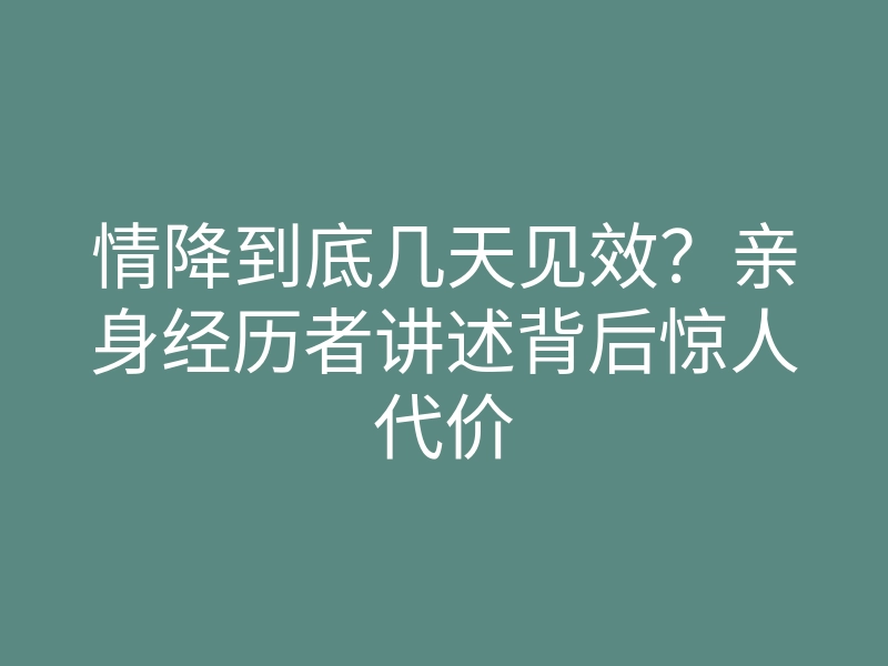 情降到底几天见效？亲身经历者讲述背后惊人代价
