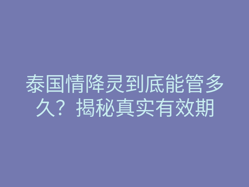泰国情降灵到底能管多久?揭秘真实有效期