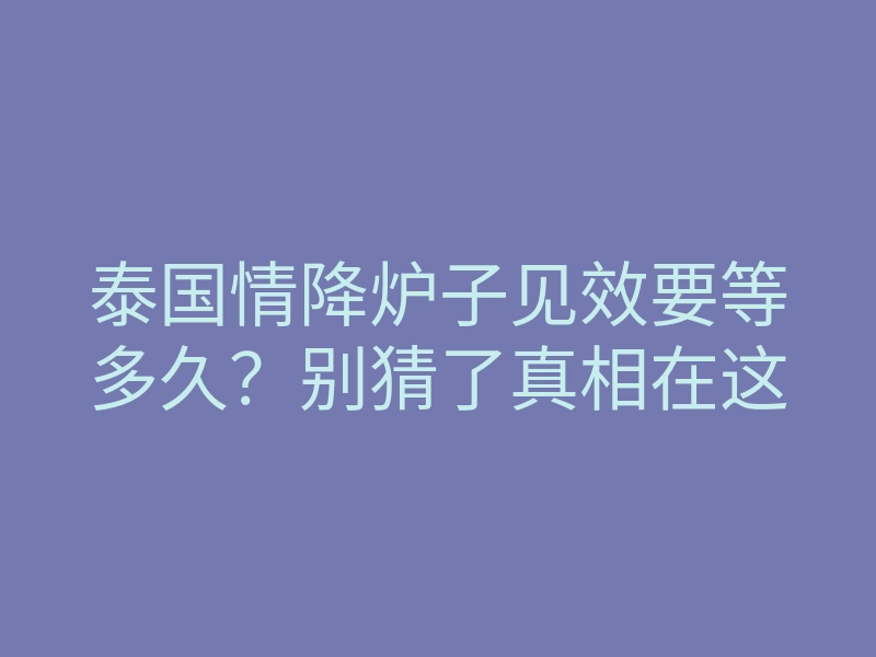 泰国情降炉子见效要等多久?别猜了真相在这