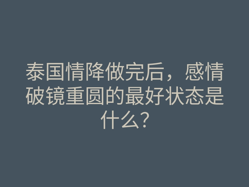 泰国情降做完后,感情破镜重圆的最好状态是什么?