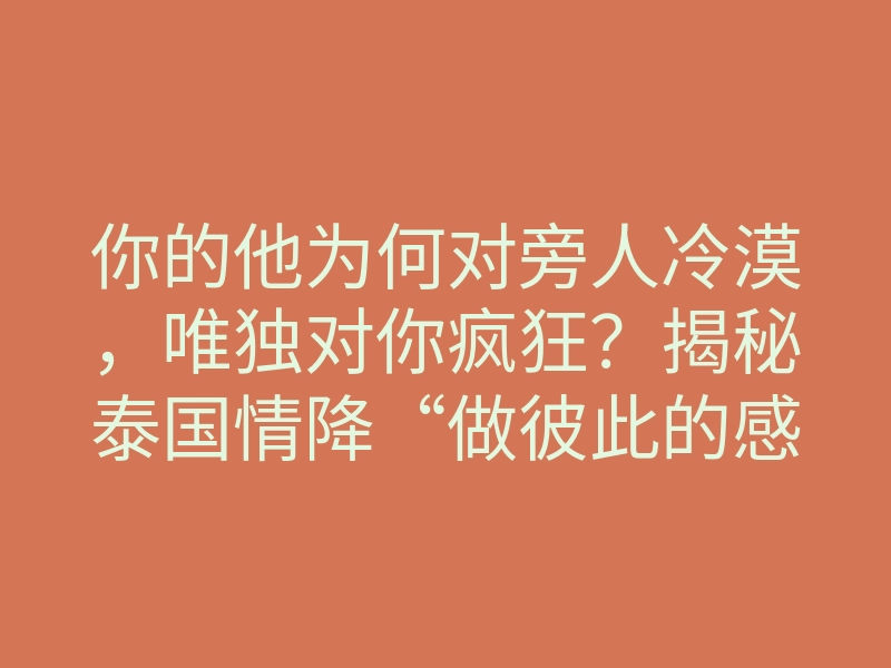 你的他为何对旁人冷漠,唯独对你疯狂?揭秘泰国情降“做彼此的感受”背后的镜像绑定