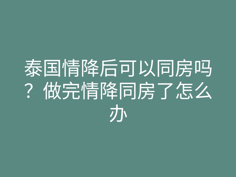 泰国情降后可以同房吗?做完情降同房了怎么办