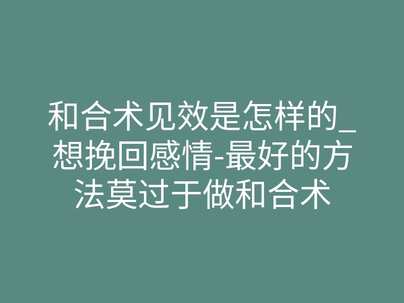 和合术见效是怎样的_想挽回感情-最好的方法莫过于做和合术