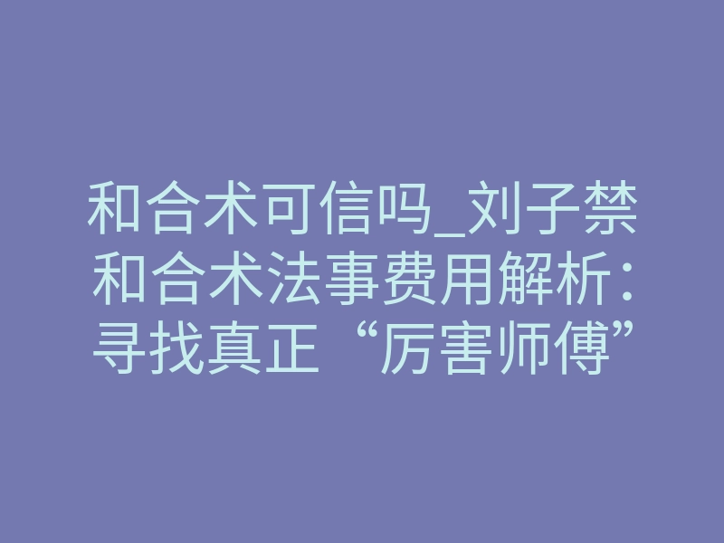 和合术可信吗_刘子禁和合术法事费用解析:寻找真正“厉害师傅”的价值所在