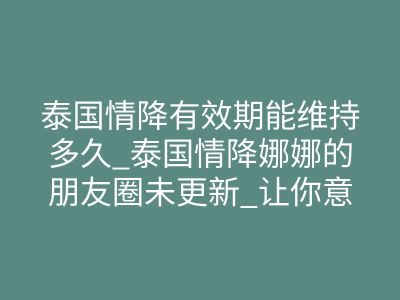 泰国情降有效期能维持多久_泰国情降娜娜的朋友圈未更新_让你意想不到的神秘魅力!