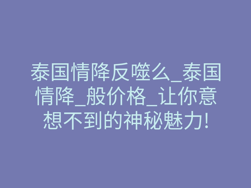泰国情降反噬么_泰国情降_般价格_让你意想不到的神秘魅力!