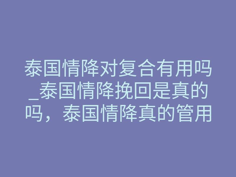 泰国情降对复合有用吗_泰国情降挽回是真的吗,泰国情降真的管用吗