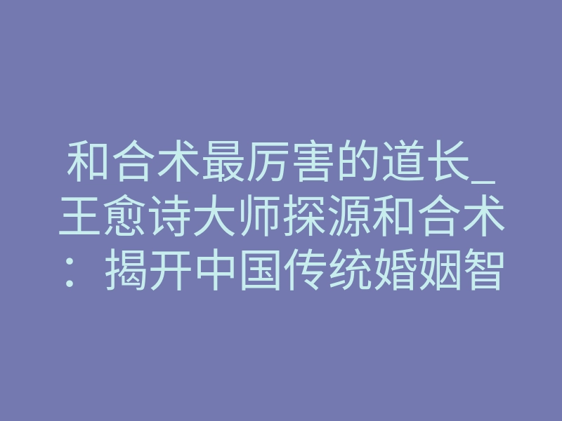 和合术最厉害的道长_王愈诗大师探源和合术:揭开中国传统婚姻智慧的神秘面纱与现代价值