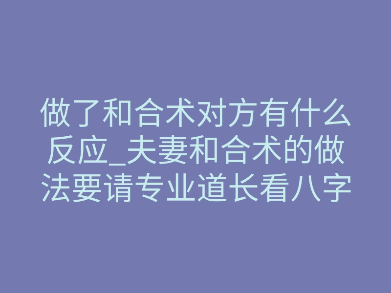 做了和合术对方有什么反应_夫妻和合术的做法要请专业道长看八字才可以