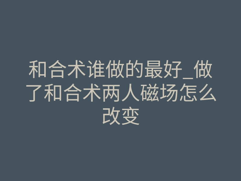 和合术谁做的最好_做了和合术两人磁场怎么改变