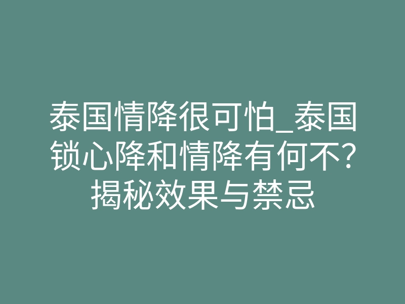 泰国情降很可怕_泰国锁心降和情降有何不？揭秘效果与禁忌