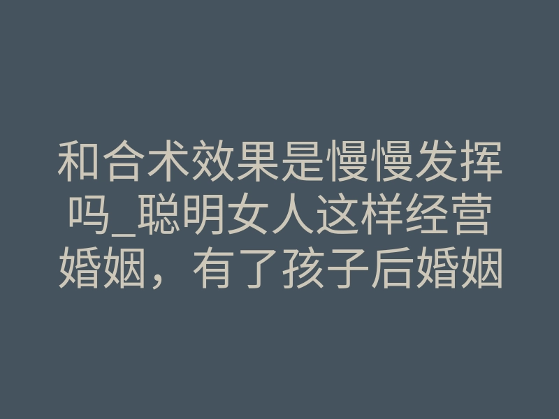和合术效果是慢慢发挥吗_聪明女人这样经营婚姻,有了孩子后婚姻生活应该什么样?