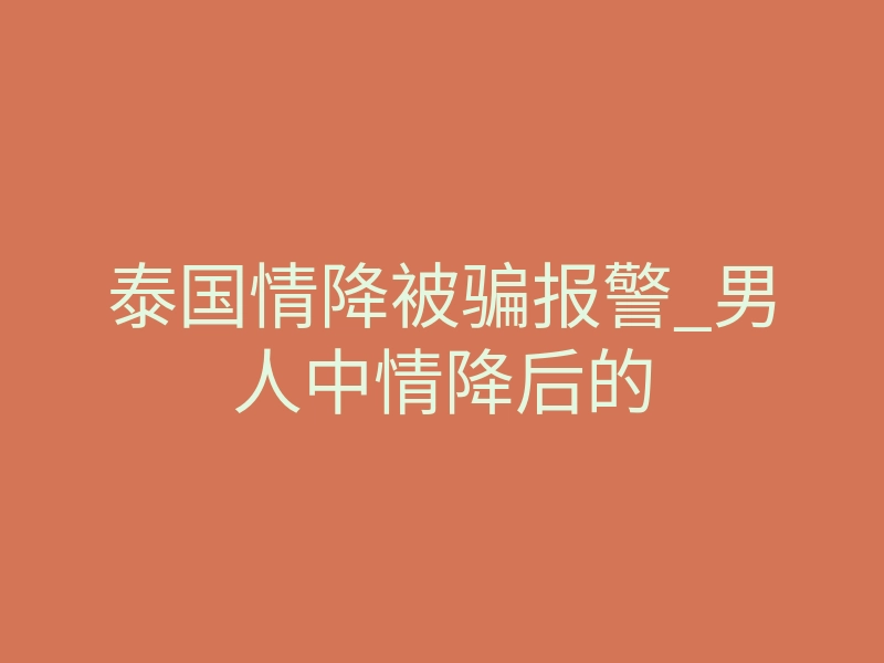 泰国情降被骗报警_男人中情降后的