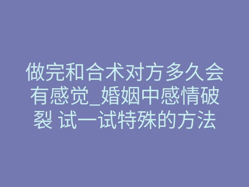 做完和合术对方多久会有感觉_婚姻中感情破裂 试一试特殊的方法挽回