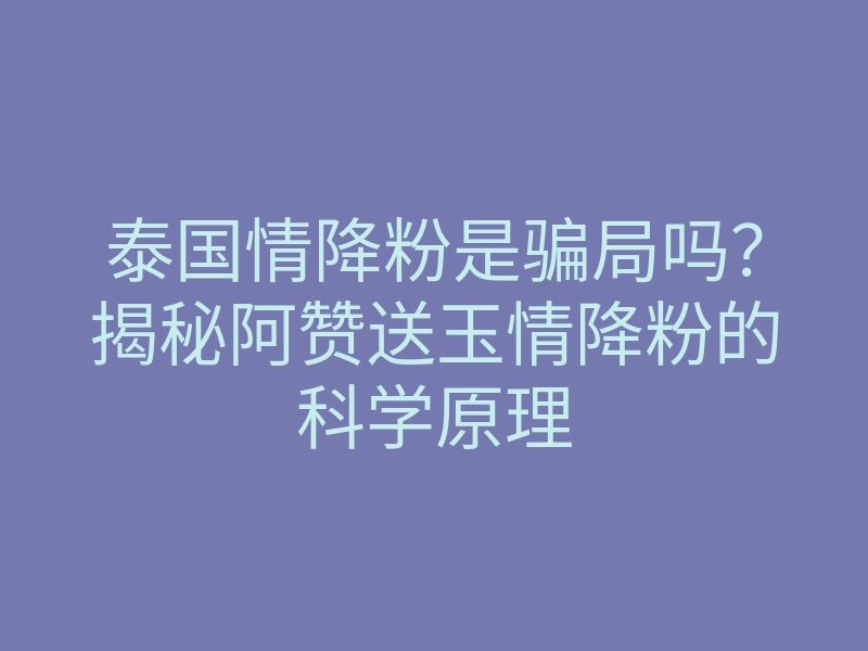 泰国情降粉是骗局吗？揭秘阿赞送玉情降粉的科学原理