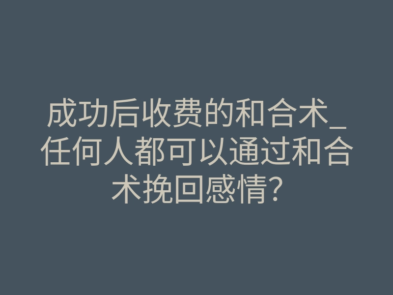 成功后收费的和合术_任何人都可以通过和合术挽回感情?