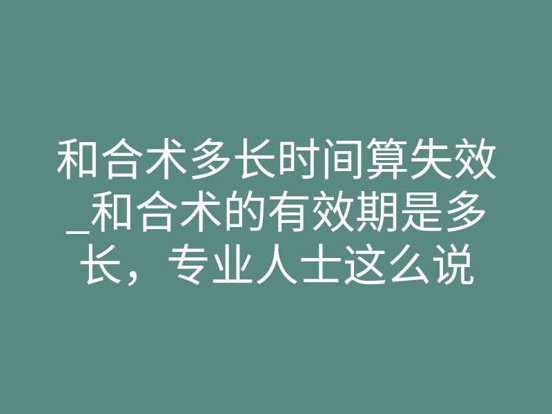和合术多长时间算失效_和合术的有效期是多长,专业人士这么说