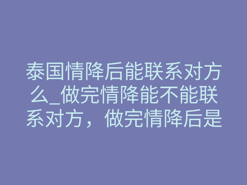 泰国情降后能联系对方么_做完情降能不能联系对方,做完情降后是否继续联系对方?-易巨网