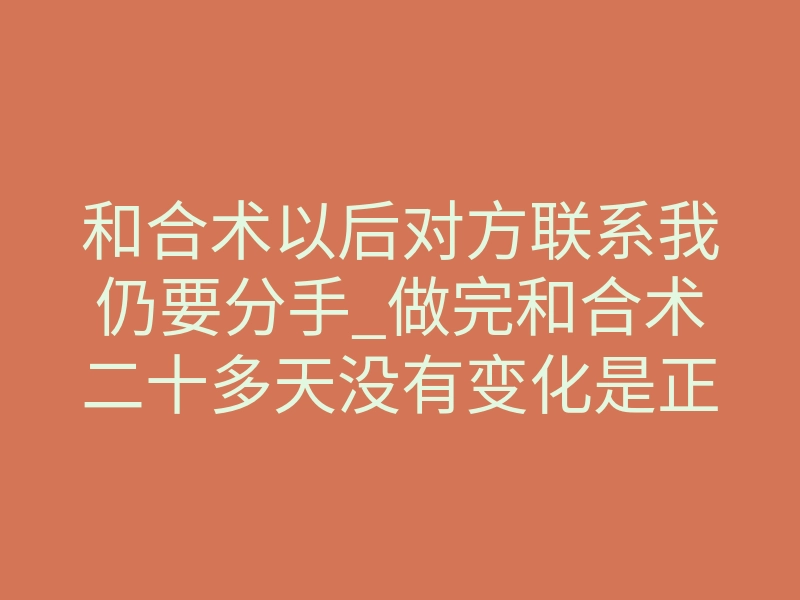 和合术以后对方联系我仍要分手_做完和合术二十多天没有变化是正常的吗,需要等多久
