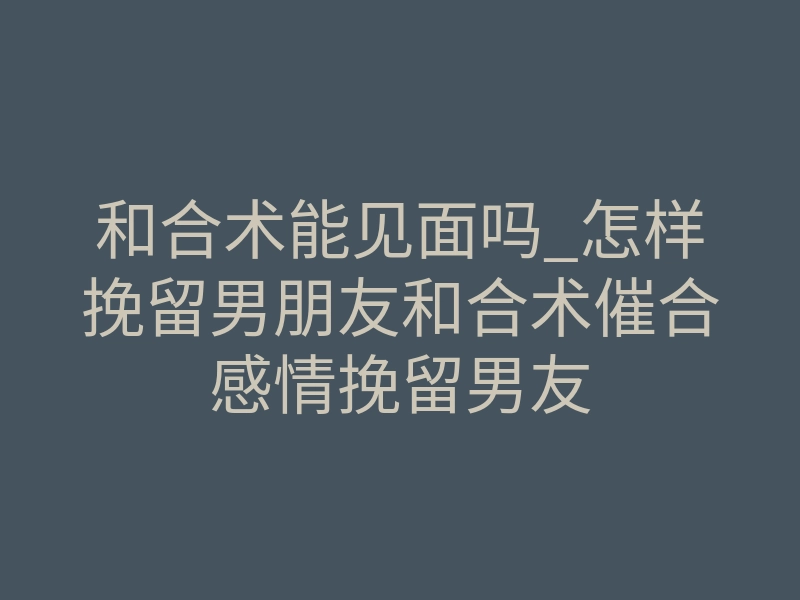 和合术能见面吗_怎样挽留男朋友和合术催合感情挽留男友