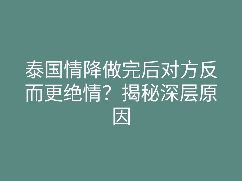 泰国情降做完后对方反而更绝情?揭秘深层原因