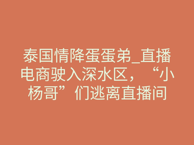 泰国情降蛋蛋弟_直播电商驶入深水区,“小杨哥”们逃离直播间