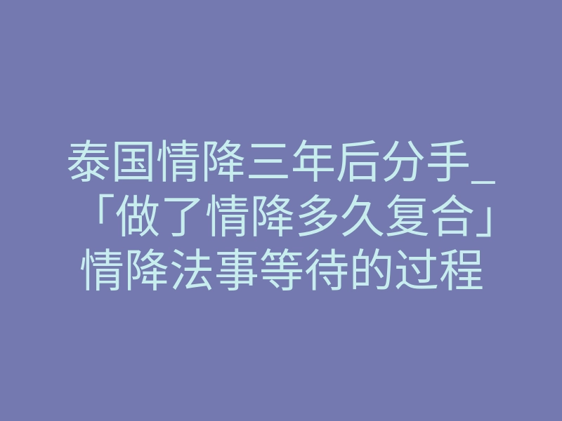 泰国情降三年后分手_「做了情降多久复合」情降法事等待的过程