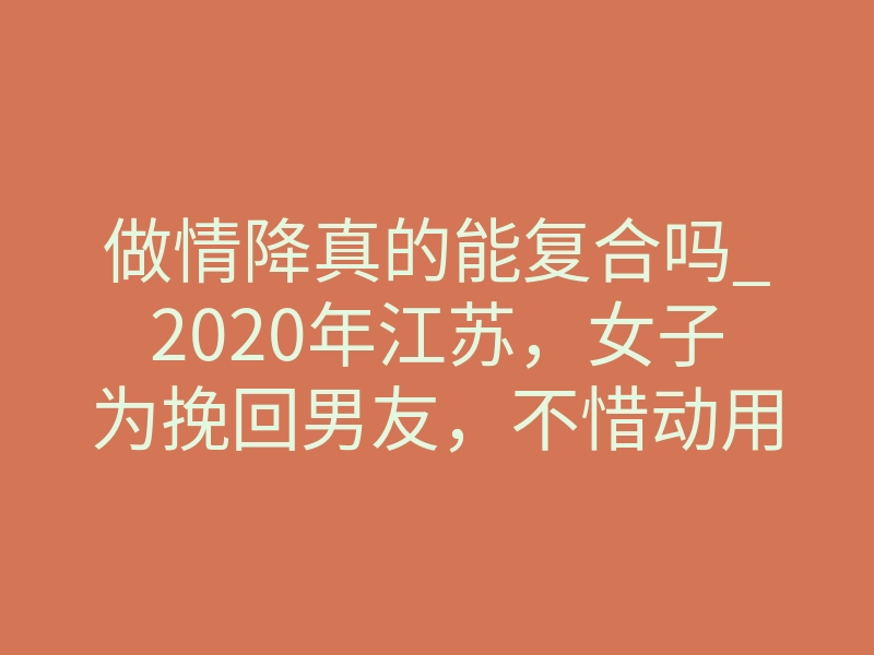 做情降真的能复合吗_2020年江苏，女子为挽回男友，不惜动用柬埔寨降头术？却自食其果