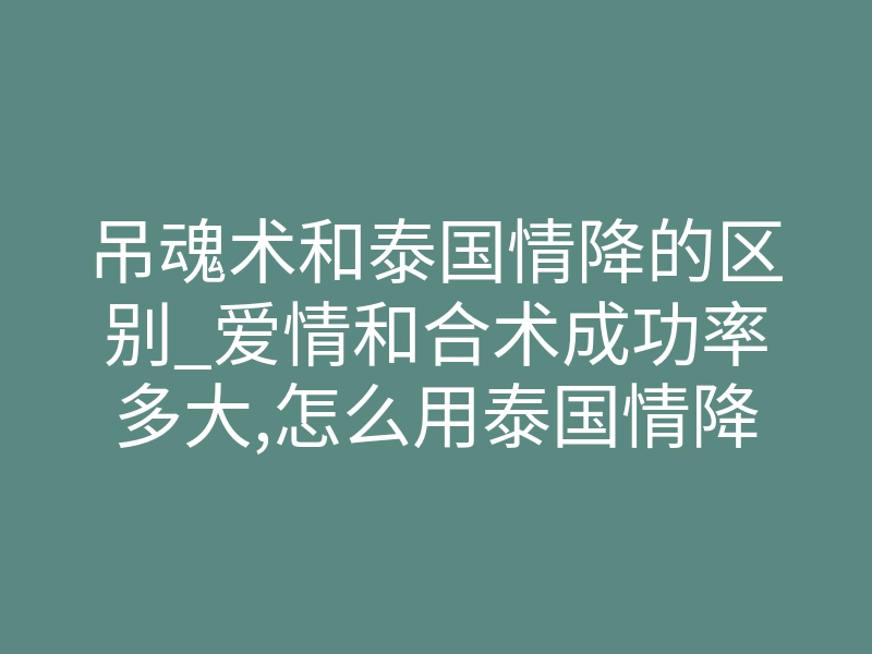 吊魂术和泰国情降的区别_爱情和合术成功率多大,怎么用泰国情降挽回对方