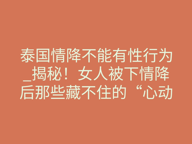 泰国情降不能有性行为_揭秘!女人被下情降后那些藏不住的“心动信号”