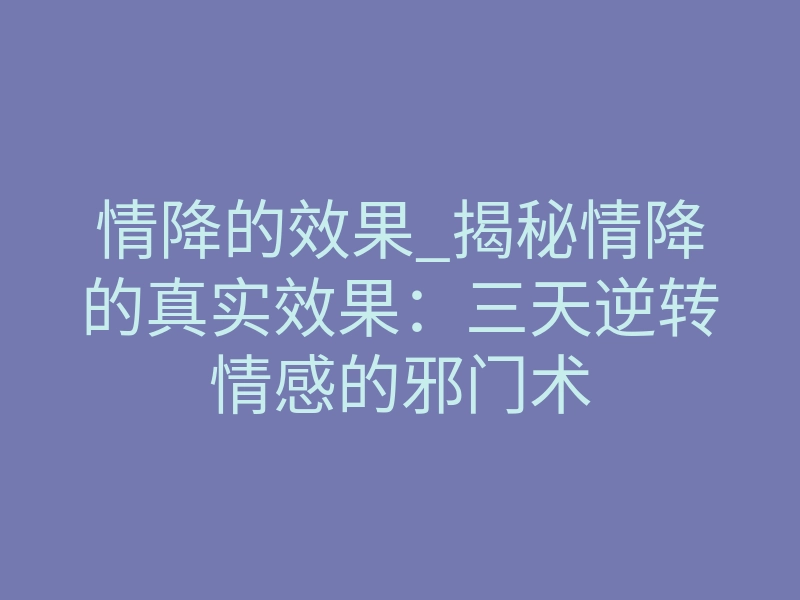 情降的效果_揭秘情降的真实效果:三天逆转情感的邪门术
