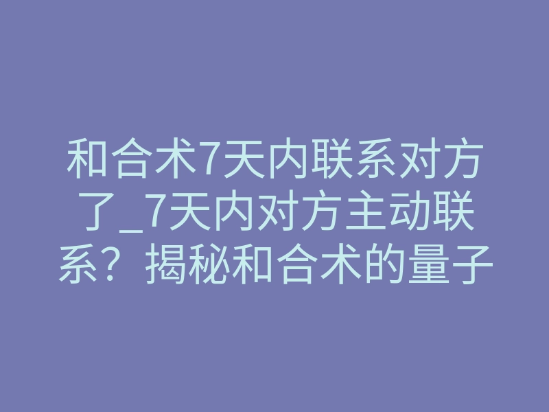 和合术7天内联系对方了_7天内对方主动联系?揭秘和合术的量子纠缠破冰法则