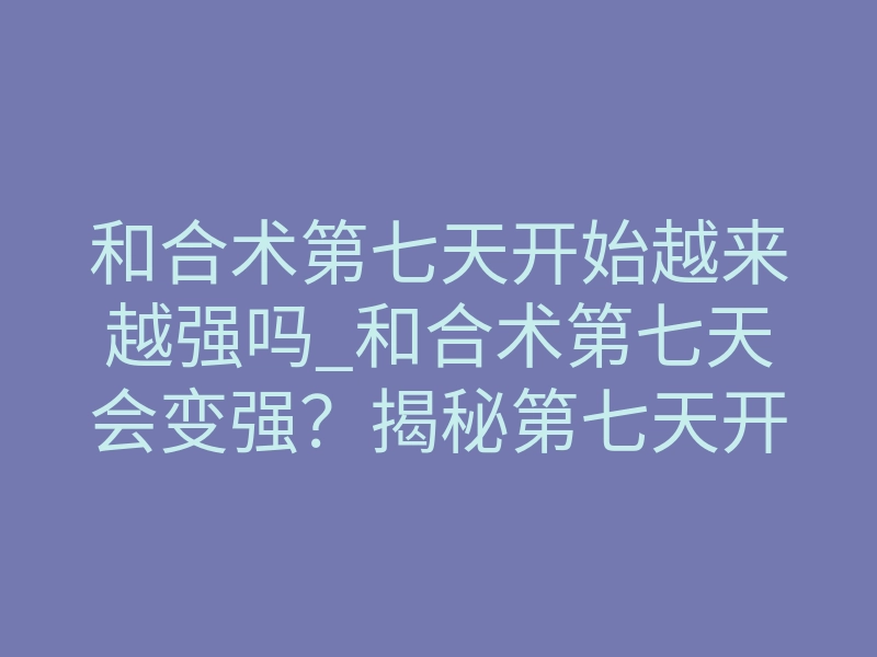 和合术第七天开始越来越强吗_和合术第七天会变强?揭秘第七天开始越来越强的真相!