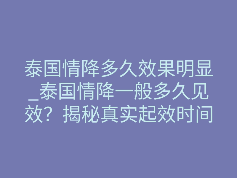 泰国情降多久效果明显_泰国情降一般多久见效?揭秘真实起效时间线与体感反差