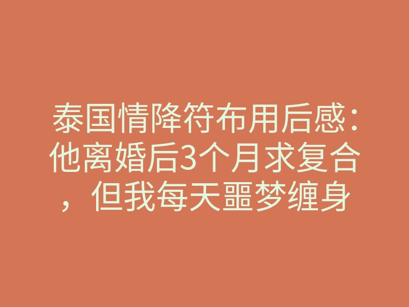 泰国情降符布用后感：他离婚后3个月求复合，但我每天噩梦缠身