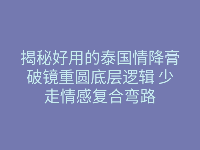 揭秘好用的泰国情降膏破镜重圆底层逻辑 少走情感复合弯路