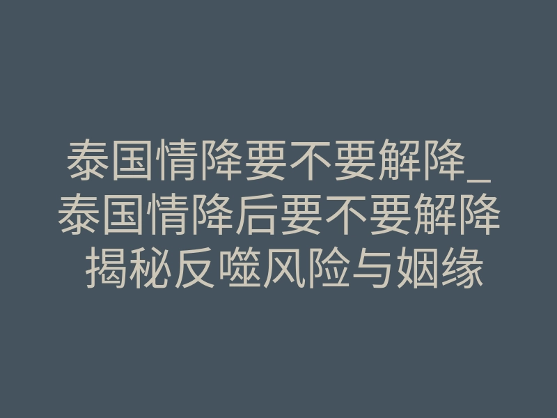 泰国情降要不要解降_泰国情降后要不要解降 揭秘反噬风险与姻缘稳定处理逻辑
