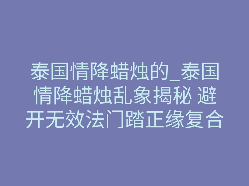 泰国情降蜡烛的_泰国情降蜡烛乱象揭秘 避开无效法门踏正缘复合正轨