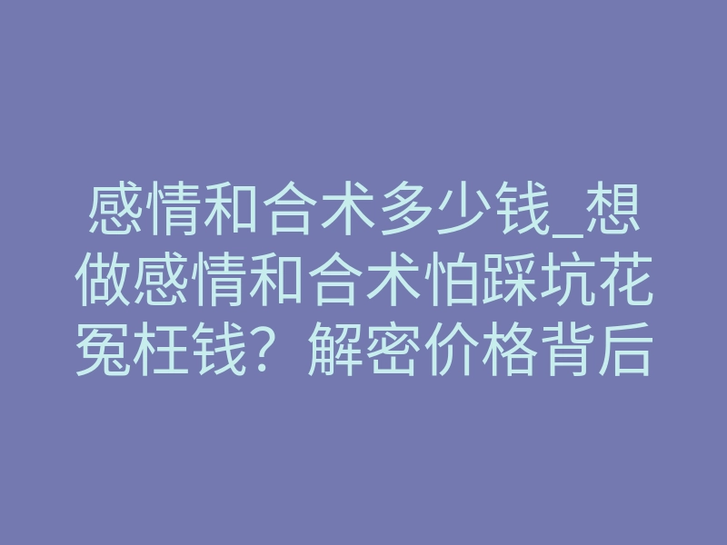 感情和合术多少钱_想做感情和合术怕踩坑花冤枉钱?解密价格背后的效果差池