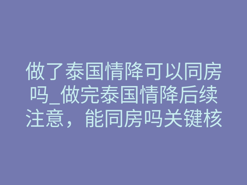 做了泰国情降可以同房吗_做完泰国情降后续注意,能同房吗关键核心指引