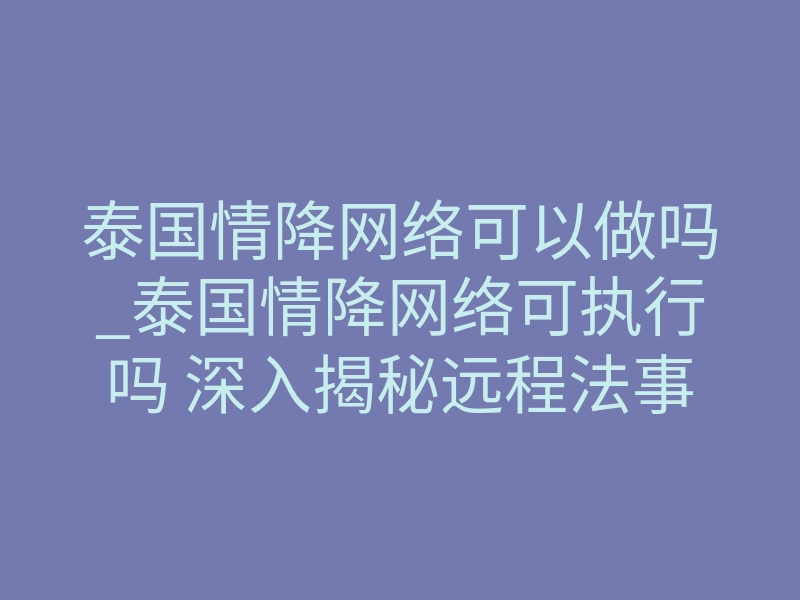 泰国情降网络可以做吗_泰国情降网络可执行吗 深入揭秘远程法事牵线回流核心逻辑
