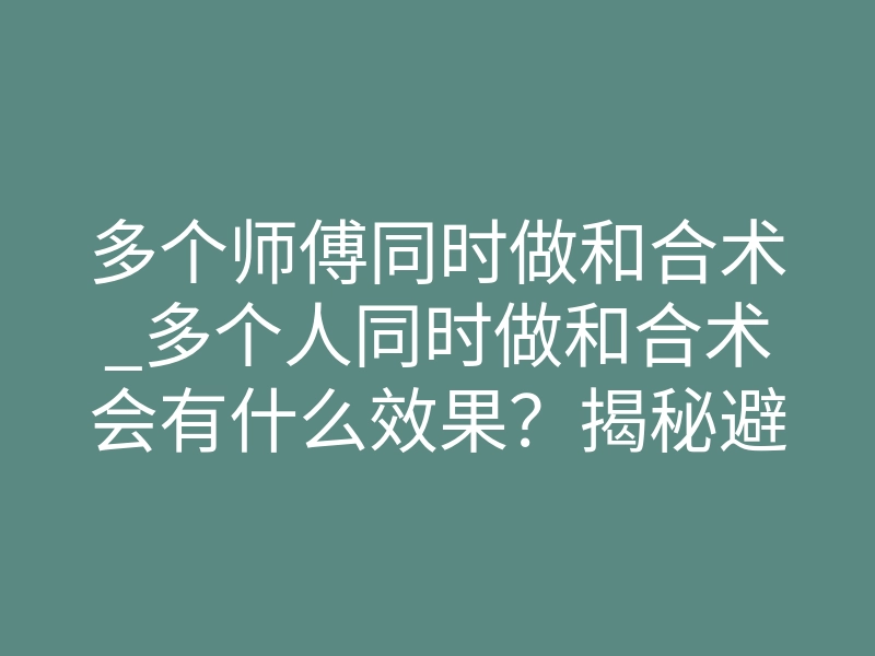 多个师傅同时做和合术_多个人同时做和合术会有什么效果?揭秘避坑实现破镜重圆