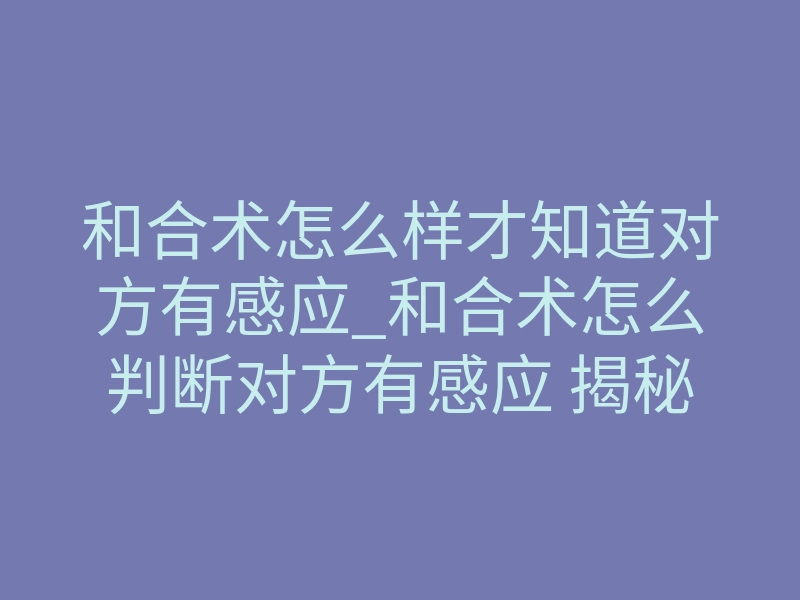 和合术怎么样才知道对方有感应_和合术怎么判断对方有感应 揭秘破镜重圆的隐秘信号