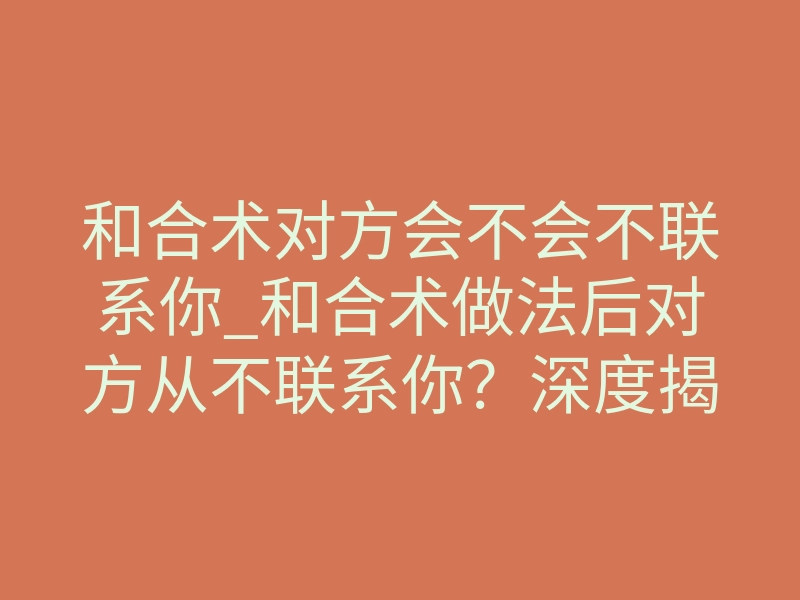 和合术对方会不会不联系你_和合术做法后对方从不联系你?深度揭秘情感转运的底层逻辑