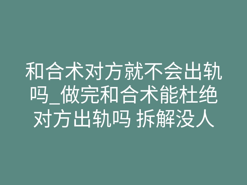 和合术对方就不会出轨吗_做完和合术能杜绝对方出轨吗 拆解没人敢说的内层核心逻辑真相