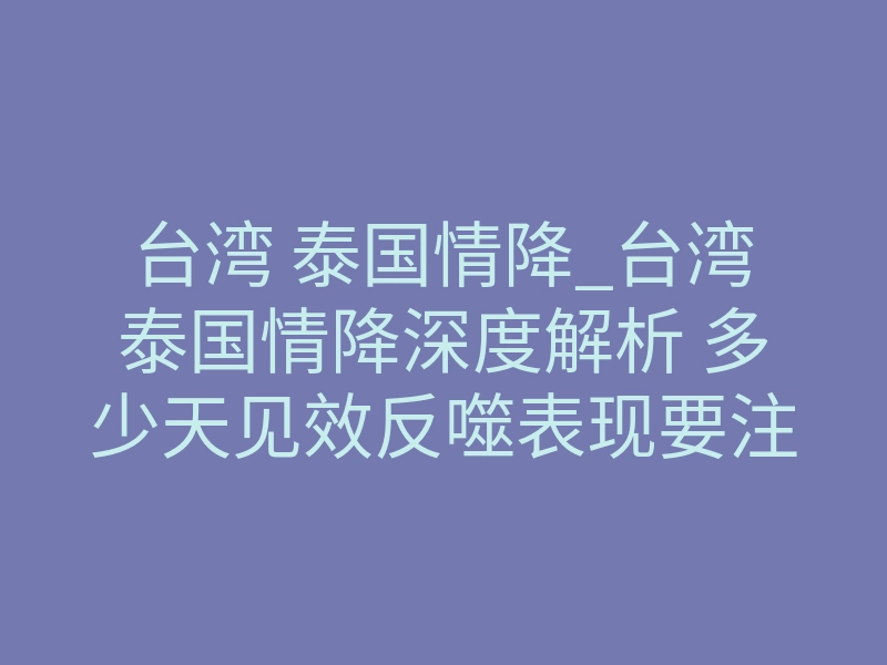 台湾 泰国情降_台湾泰国情降深度解析 多少天见效反噬表现要注意